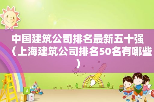 中国建筑公司排名最新五十强（上海建筑公司排名50名有哪些）