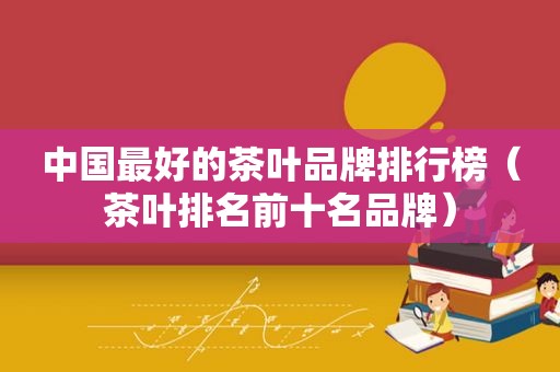 中国最好的茶叶品牌排行榜（茶叶排名前十名品牌）