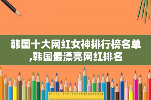 韩国十大网红女神排行榜名单,韩国最漂亮网红排名
