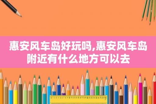 惠安风车岛好玩吗,惠安风车岛附近有什么地方可以去