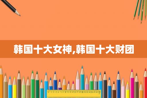 韩国十大女神,韩国十大财团