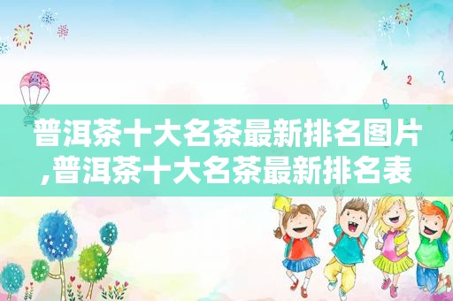 普洱茶十大名茶最新排名图片,普洱茶十大名茶最新排名表