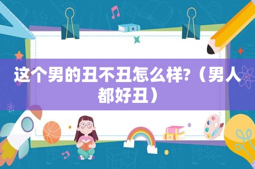这个男的丑不丑怎么样?（男人都好丑）