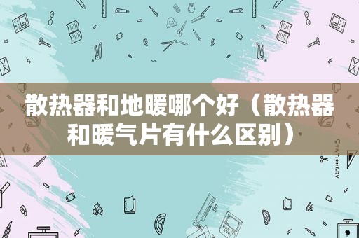 散热器和地暖哪个好（散热器和暖气片有什么区别）