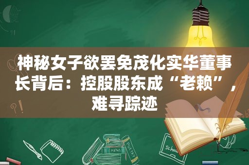 神秘女子欲罢免茂化实华董事长背后：控股股东成“老赖”，难寻踪迹