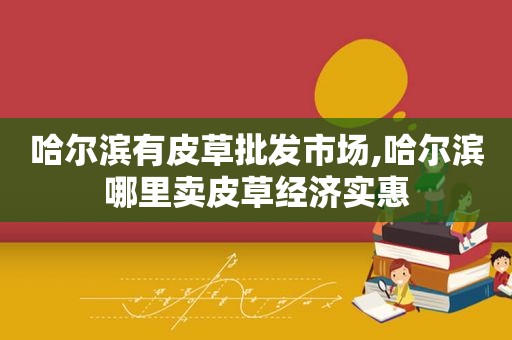哈尔滨有皮草批发市场,哈尔滨哪里卖皮草经济实惠