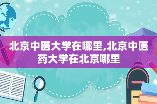 北京中医大学在哪里,北京中医药大学在北京哪里