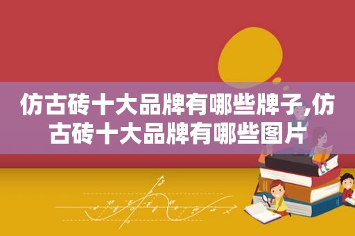 仿古砖十大品牌有哪些牌子,仿古砖十大品牌有哪些图片