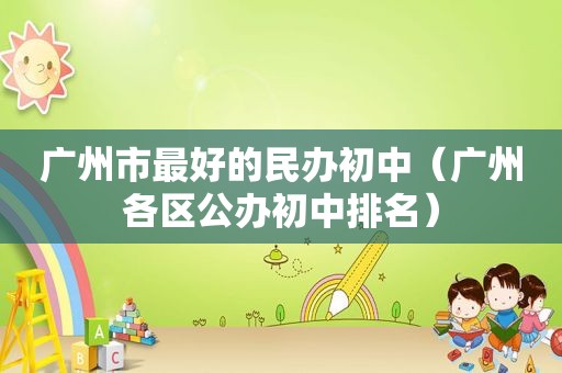 广州市最好的民办初中（广州各区公办初中排名）