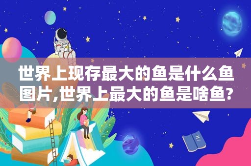 世界上现存最大的鱼是什么鱼图片,世界上最大的鱼是啥鱼?