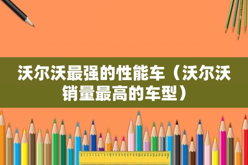 沃尔沃最强的性能车（沃尔沃销量最高的车型）
