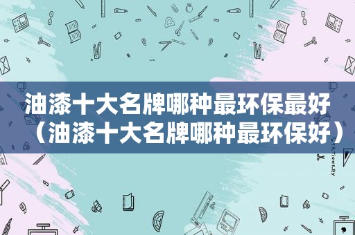 油漆十大名牌哪种最环保最好（油漆十大名牌哪种最环保好）