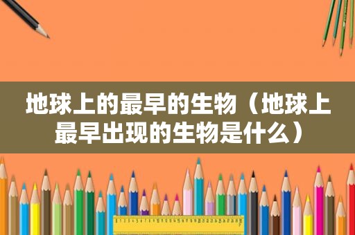地球上的最早的生物（地球上最早出现的生物是什么）
