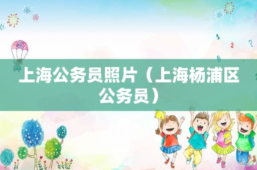 上海公务员照片（上海杨浦区公务员）