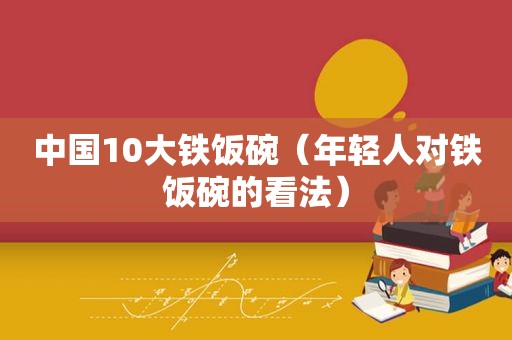 中国10大铁饭碗（年轻人对铁饭碗的看法）