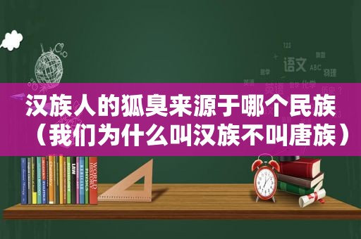 汉族人的狐臭来源于哪个民族（我们为什么叫汉族不叫唐族）