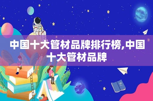 中国十大管材品牌排行榜,中国十大管材品牌