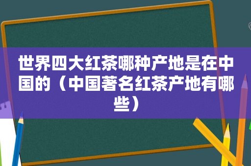 世界四大红茶哪种产地是在中国的（中国著名红茶产地有哪些）