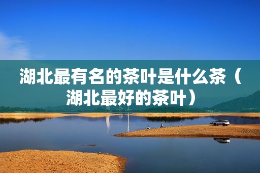 湖北最有名的茶叶是什么茶（湖北最好的茶叶）