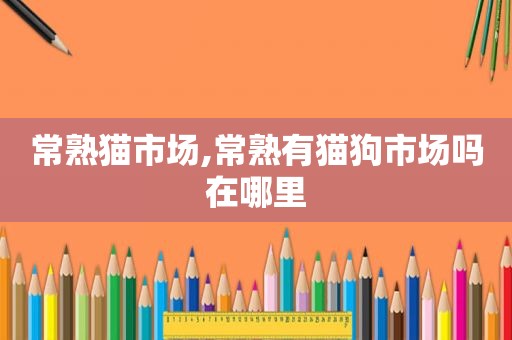 常熟猫市场,常熟有猫狗市场吗在哪里