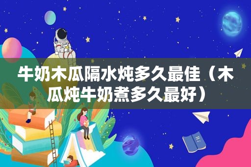 牛奶木瓜隔水炖多久最佳（木瓜炖牛奶煮多久最好）