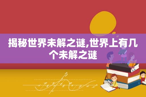 揭秘世界未解之谜,世界上有几个未解之谜