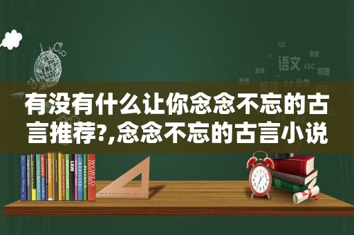 有没有什么让你念念不忘的古言推荐?,念念不忘的古言小说