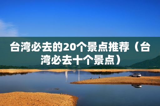 台湾必去的20个景点推荐（台湾必去十个景点）