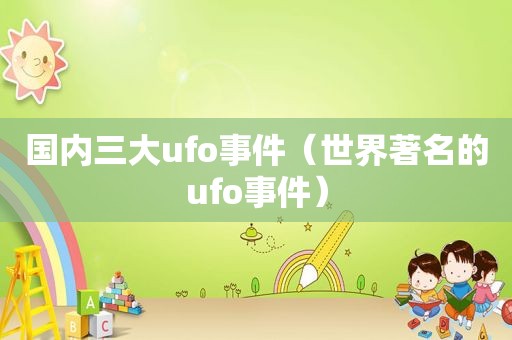 国内三大ufo事件（世界著名的ufo事件）
