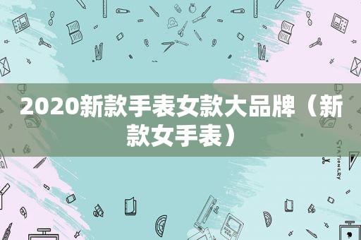 2020新款手表女款大品牌（新款女手表）