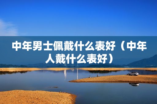 中年男士佩戴什么表好（中年人戴什么表好）