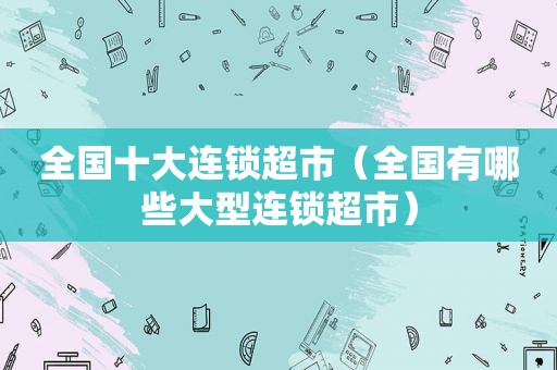 全国十大连锁超市（全国有哪些大型连锁超市）