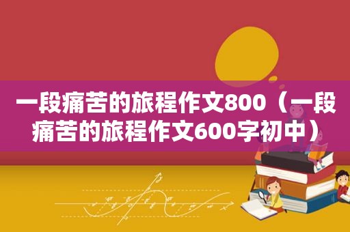 一段痛苦的旅程作文800（一段痛苦的旅程作文600字初中）