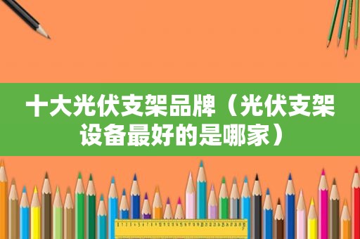 十大光伏支架品牌（光伏支架设备最好的是哪家）