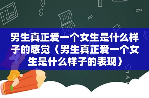男生真正爱一个女生是什么样子的感觉（男生真正爱一个女生是什么样子的表现）
