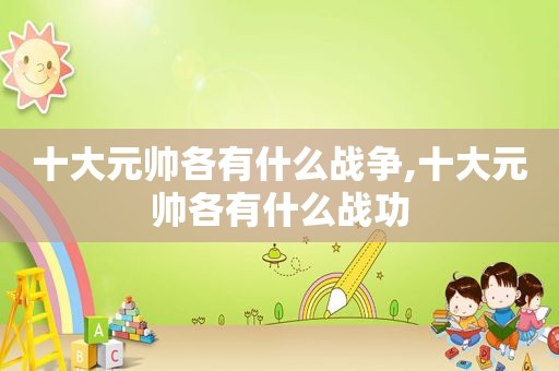 十大元帅各有什么战争,十大元帅各有什么战功