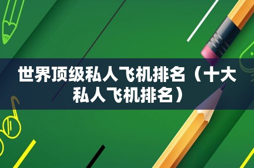 世界顶级私人飞机排名（十大私人飞机排名）