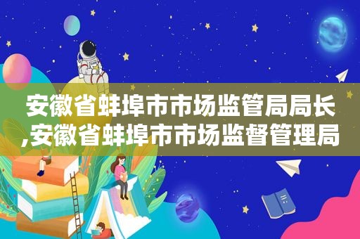 安徽省蚌埠市市场监管局局长,安徽省蚌埠市市场监督管理局