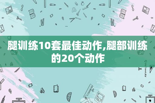 腿训练10套最佳动作,腿部训练的20个动作
