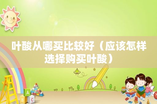 叶酸从哪买比较好（应该怎样选择购买叶酸）