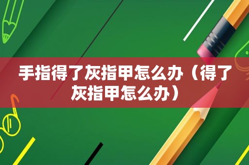 手指得了灰指甲怎么办（得了灰指甲怎么办）