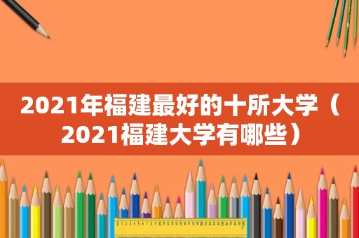 2021年福建最好的十所大学（2021福建大学有哪些）