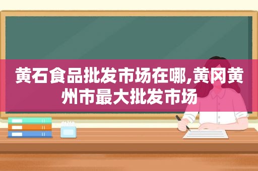 黄石食品批发市场在哪,黄冈黄州市最大批发市场