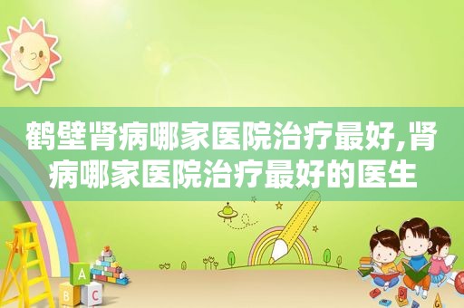 鹤壁肾病哪家医院治疗最好,肾病哪家医院治疗最好的医生