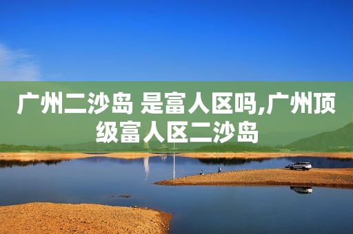 广州二沙岛 是富人区吗,广州顶级富人区二沙岛