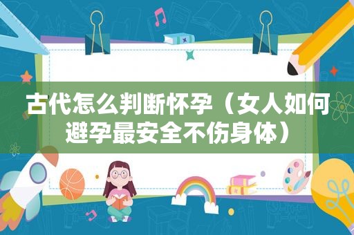 古代怎么判断怀孕（女人如何避孕最安全不伤身体）