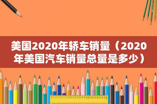 美国2020年轿车销量（2020年美国汽车销量总量是多少）