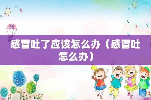 感冒吐了应该怎么办（感冒吐怎么办）