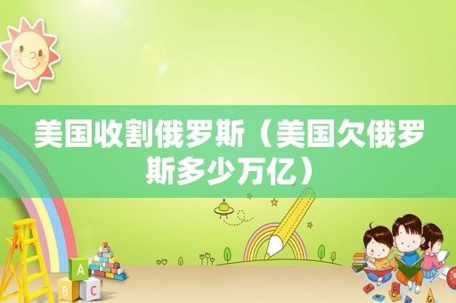 美国收割俄罗斯（美国欠俄罗斯多少万亿）