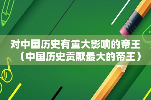 对中国历史有重大影响的帝王（中国历史贡献最大的帝王）